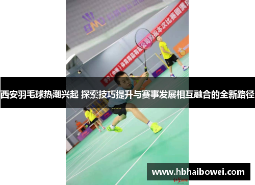 西安羽毛球热潮兴起 探索技巧提升与赛事发展相互融合的全新路径